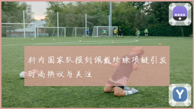 科内国家队报到佩戴珍珠项链引发时尚热议与关注