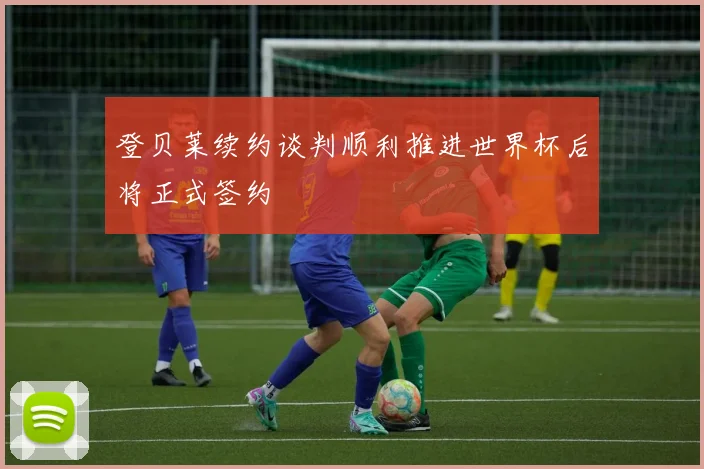 登贝莱续约谈判顺利推进世界杯后将正式签约