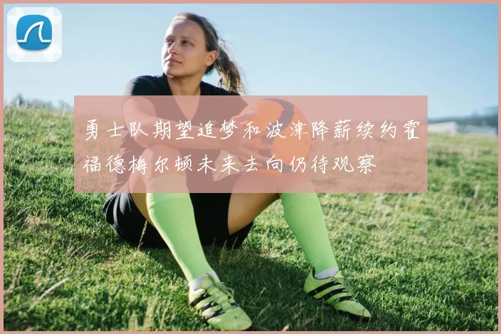 勇士队期望追梦和波津降薪续约霍福德梅尔顿未来去向仍待观察
