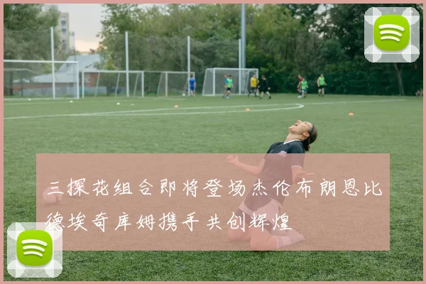 三探花组合即将登场杰伦布朗恩比德埃奇库姆携手共创辉煌