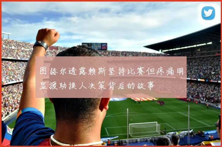 图赫尔透露赖斯坚持比赛但疼痛明显援助换人决策背后的故事