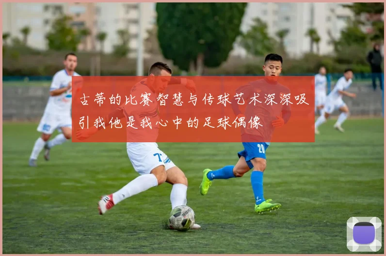 古蒂的比赛智慧与传球艺术深深吸引我他是我心中的足球偶像