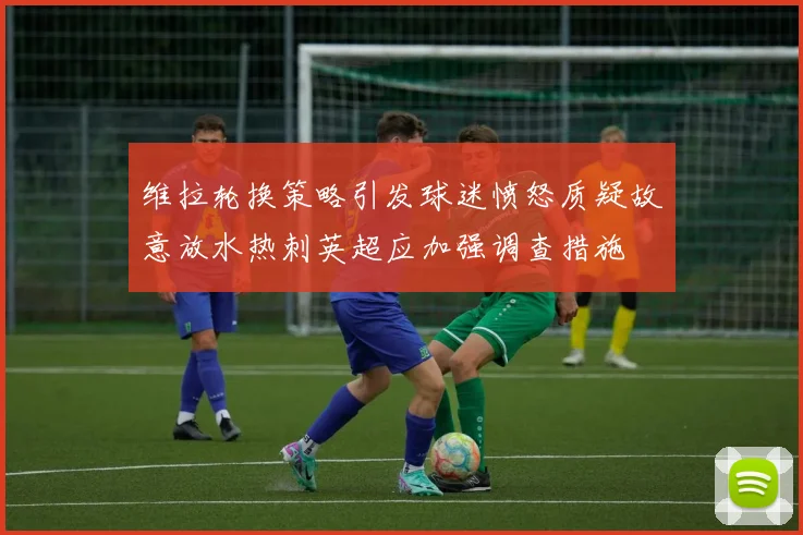 维拉轮换策略引发球迷愤怒质疑故意放水热刺英超应加强调查措施