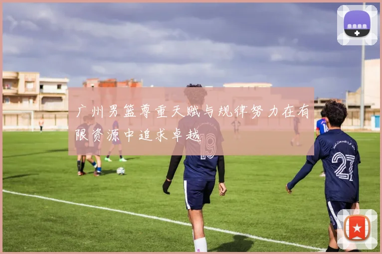 广州男篮尊重天赋与规律努力在有限资源中追求卓越