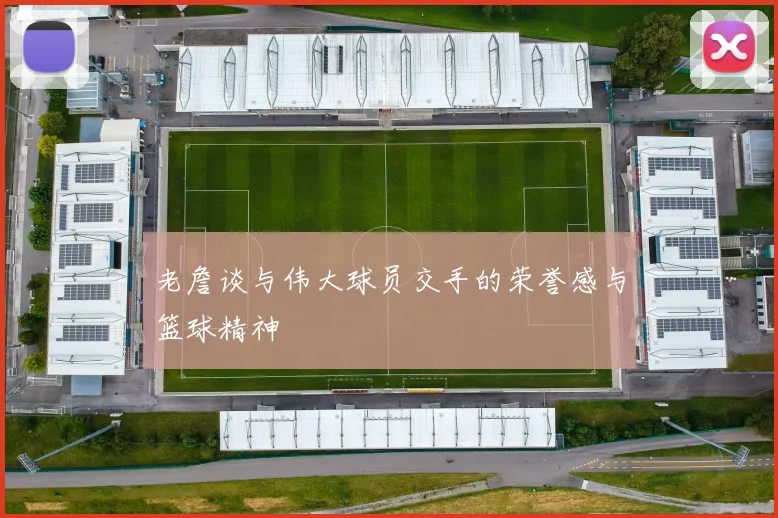 老詹谈与伟大球员交手的荣誉感与篮球精神