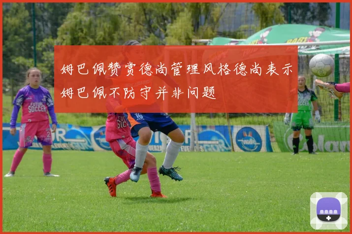 姆巴佩赞赏德尚管理风格德尚表示姆巴佩不防守并非问题