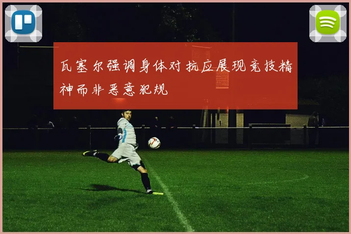 瓦塞尔强调身体对抗应展现竞技精神而非恶意犯规