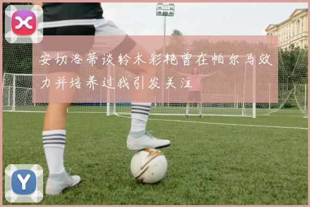 安切洛蒂谈铃木彩艳曾在帕尔马效力并培养过我引发关注