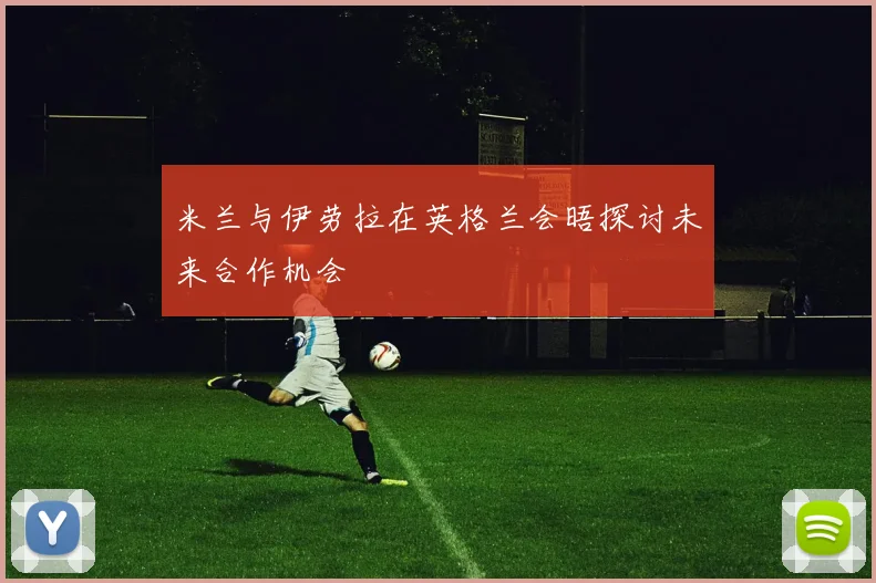 米兰与伊劳拉在英格兰会晤探讨未来合作机会