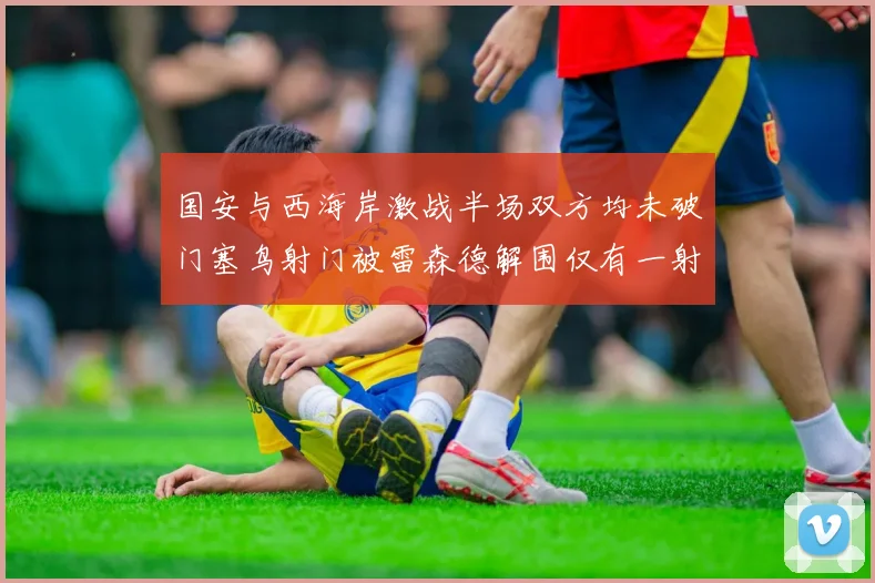 国安与西海岸激战半场双方均未破门塞鸟射门被雷森德解围仅有一射正