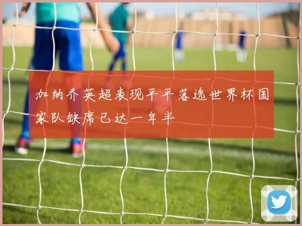加纳乔英超表现平平落选世界杯国家队缺席已达一年半