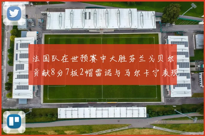 法国队在世预赛中大胜芬兰戈贝尔贡献8分7板2帽雷诺与马尔卡宁表现抢眼