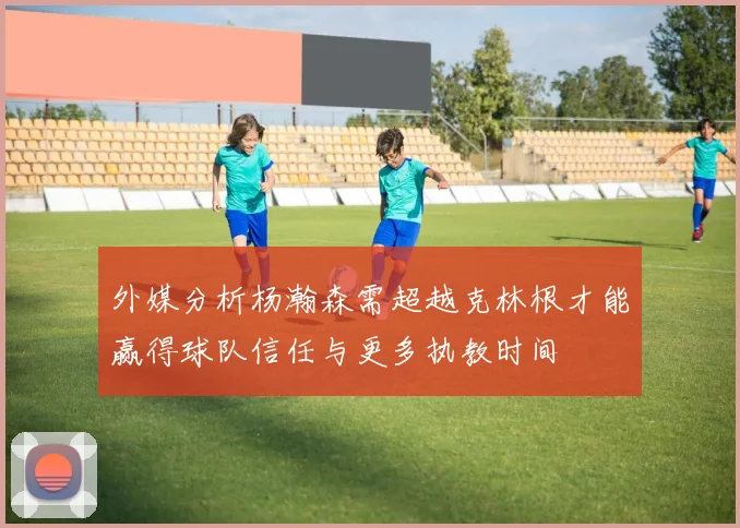 外媒分析杨瀚森需超越克林根才能赢得球队信任与更多执教时间