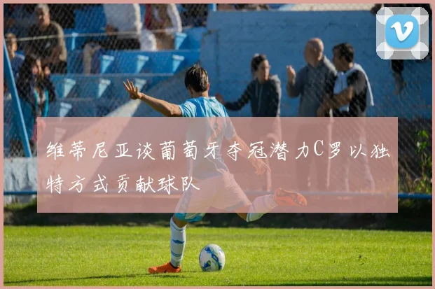 维蒂尼亚谈葡萄牙夺冠潜力C罗以独特方式贡献球队