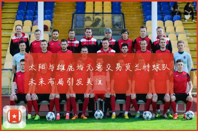 太阳与雄鹿均无意交易莫兰特球队未来布局引发关注
