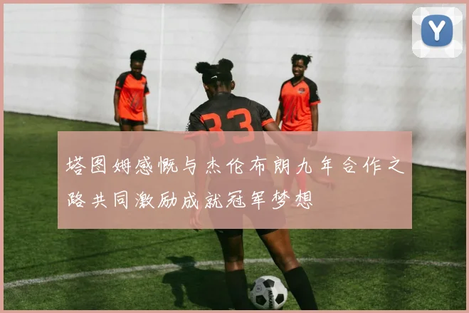 塔图姆感慨与杰伦布朗九年合作之路共同激励成就冠军梦想