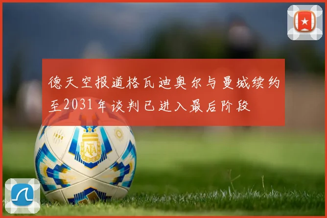 德天空报道格瓦迪奥尔与曼城续约至2031年谈判已进入最后阶段