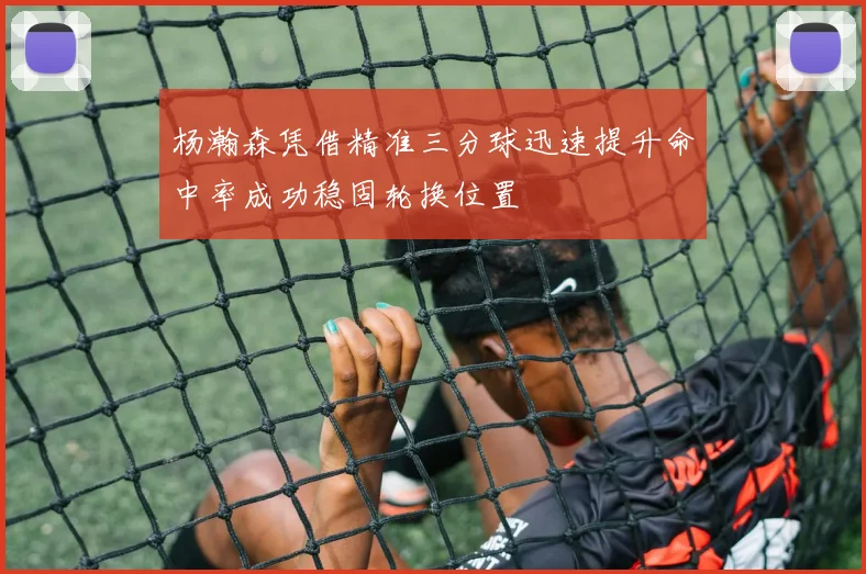 杨瀚森凭借精准三分球迅速提升命中率成功稳固轮换位置