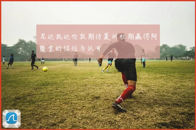昆达抵达伦敦期待夏训初期赢得阿隆索的信任与认可