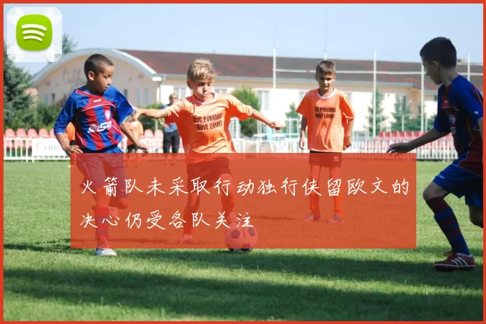 火箭队未采取行动独行侠留欧文的决心仍受各队关注